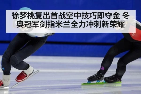徐梦桃复出首战空中技巧即夺金 冬奥冠军剑指米兰全力冲刺新荣耀